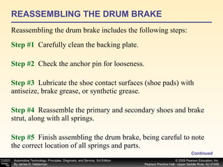 REASSEMBLING THE DRUM BRAKE Reassembling the drum brake includes the following steps:  Continued Step #1   Carefully clean the backing plate. Step #2   Check the anchor pin for looseness. Step #3   Lubricate the shoe contact surfaces (shoe pads) with antiseize, brake grease, or synthetic grease. Step #4   Reassemble the primary and secondary shoes and brake strut, along with all springs. Step #5   Finish assembling the drum brake, being careful to note the correct location of all springs and parts. 