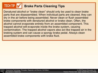 Denatured alcohol or “brake clean” should only be used to clean brake parts that are disassembled. When individual parts are cleaned, they can dry in the air before being assembled. Never clean or flush assembled brake components with denatured alcohol or brake clean. Often, the alcohol cannot evaporate entirely from an assembled component. This trapped alcohol will evaporate inside the brake system, causing contamination. The trapped alcohol vapors also act like trapped air in the braking system and can cause a spongy brake pedal. Always clean assembled brake components with brake fluid. Brake Parts Cleaning Tips 