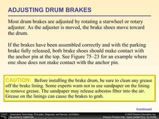 ADJUSTING DRUM BRAKES Most drum brakes are adjusted by rotating a starwheel or rotary adjuster. As the adjuster is moved, the brake shoes move toward the drum. If the brakes have been assembled correctly and with the parking brake fully released, both brake shoes should make contact with the anchor pin at the top. See Figure 75–23 for an example where one shoe does not make contact with the anchor pin. Continued CAUTION:   Before installing the brake drum, be sure to clean any grease off the brake lining. Some experts warn not to use sandpaper on the lining to remove grease. The sandpaper may release asbestos fiber into the air. Grease on the linings can cause the brakes to grab. 