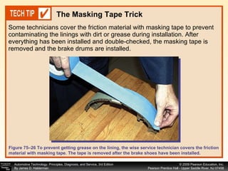 Some technicians cover the friction material with masking tape to prevent contaminating the linings with dirt or grease during installation. After everything has been installed and double-checked, the masking tape is removed and the brake drums are installed. The Masking Tape Trick Figure 75–26 To prevent getting grease on the lining, the wise service technician covers the friction material with masking tape. The tape is removed after the brake shoes have been installed. 