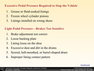 Excessive Pedal Pressure Required to Stop the Vehicle  Continued Grease or fluid-soaked linings Frozen wheel cylinder pistons Linings installed on wrong shoes Light Pedal Pressure—Brakes Too Sensitive  Brake adjustment not correct Loose backing plate Lining loose on the shoe Excessive dust and dirt in the drums Scored, bell-mouthed, or barrel-shaped drum Improper lining contact pattern 