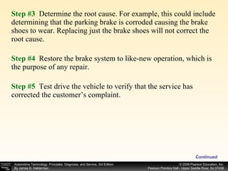 Step #3  Determine the root cause. For example, this could include determining that the parking brake is corroded causing the brake shoes to wear. Replacing just the brake shoes will not correct the root cause. Step #4  Restore the brake system to like-new operation, which is the purpose of any repair. Step #5  Test drive the vehicle to verify that the service has corrected the customer’s complaint. Continued 