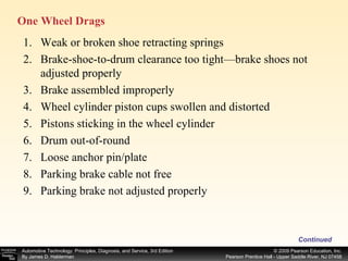 One Wheel Drags  Continued Weak or broken shoe retracting springs Brake-shoe-to-drum clearance too tight—brake shoes not adjusted properly Brake assembled improperly Wheel cylinder piston cups swollen and distorted Pistons sticking in the wheel cylinder Drum out-of-round Loose anchor pin/plate Parking brake cable not free Parking brake not adjusted properly 