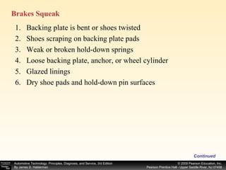 Brakes Squeak  Continued Backing plate is bent or shoes twisted Shoes scraping on backing plate pads Weak or broken hold-down springs Loose backing plate, anchor, or wheel cylinder Glazed linings Dry shoe pads and hold-down pin surfaces 