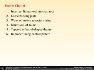Brakes Chatter  Incorrect lining-to-drum clearance Loose backing plate Weak or broken retractor spring Drums out-of-round Tapered or barrel-shaped drums Improper lining contact pattern 