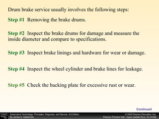 Drum brake service usually involves the following steps:  Continued Step #1   Removing the brake drums. Step #2   Inspect the brake drums for damage and measure the inside diameter and compare to specifications. Step #3   Inspect brake linings and hardware for wear or damage. Step #4   Inspect the wheel cylinder and brake lines for leakage. Step #5  Check the backing plate for excessive rust or wear. 