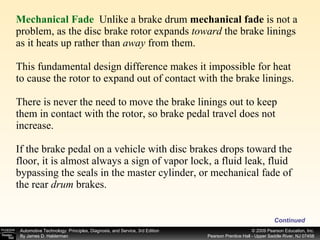 Mechanical Fade  Unlike a brake drum  mechanical fade  is not a problem, as the disc brake rotor expands  toward  the brake linings as it heats up rather than  away  from them. This fundamental design difference makes it impossible for heat to cause the rotor to expand out of contact with the brake linings. There is never the need to move the brake linings out to keep them in contact with the rotor, so brake pedal travel does not increase. If the brake pedal on a vehicle with disc brakes drops toward the floor, it is almost always a sign of vapor lock, a fluid leak, fluid bypassing the seals in the master cylinder, or mechanical fade of the rear  drum  brakes.  Continued 