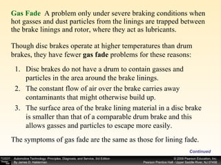 Gas Fade   A problem only under severe braking conditions when hot gasses and dust particles from the linings are trapped between the brake linings and rotor, where they act as lubricants. Continued Though disc brakes operate at higher temperatures than drum brakes, they have fewer  gas fade  problems for these reasons: Disc brakes do not have a drum to contain gasses and particles in the area around the brake linings. The constant flow of air over the brake carries away contaminants that might otherwise build up. The surface area of the brake lining material in a disc brake is smaller than that of a comparable drum brake and this allows gasses and particles to escape more easily. The symptoms of gas fade are the same as those for lining fade.  
