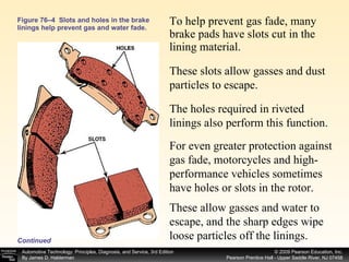 To help prevent gas fade, many brake pads have slots cut in the lining material.  Figure 76–4  Slots and holes in the brake linings help prevent gas and water fade. Continued These slots allow gasses and dust particles to escape.  The holes required in riveted linings also perform this function.  For even greater protection against gas fade, motorcycles and high-performance vehicles sometimes have holes or slots in the rotor.  These allow gasses and water to escape, and the sharp edges wipe loose particles off the linings. 