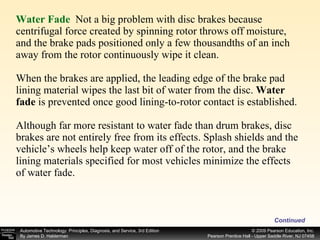 Water Fade   Not a big problem with disc brakes because centrifugal force created by spinning rotor throws off moisture, and the brake pads positioned only a few thousandths of an inch away from the rotor continuously wipe it clean. When the brakes are applied, the leading edge of the brake pad lining material wipes the last bit of water from the disc.  Water fade  is prevented once good lining-to-rotor contact is established. Although far more resistant to water fade than drum brakes, disc brakes are not entirely free from its effects. Splash shields and the vehicle’s wheels help keep water off of the rotor, and the brake lining materials specified for most vehicles minimize the effects of water fade. Continued 