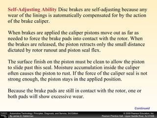 Self-Adjusting Ability  Disc brakes are self-adjusting because any wear of the linings is automatically compensated for by the action of the brake caliper. When brakes are applied the caliper pistons move out as far as needed to force the brake pads into contact with the rotor. When the brakes are released, the piston retracts only the small distance dictated by rotor runout and piston seal flex. The surface finish on the piston must be clean to allow the piston to slide past this seal. Moisture accumulation inside the caliper often causes the piston to rust. If the force of the caliper seal is not strong enough, the piston stays in the applied position. Because the brake pads are still in contact with the rotor, one or both pads will show excessive wear. Continued 