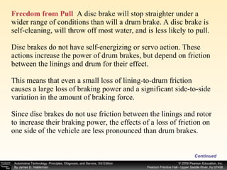Freedom from Pull   A disc brake will stop straighter under a wider range of conditions than will a drum brake. A disc brake is self-cleaning, will throw off most water, and is less likely to pull. Disc brakes do not have self-energizing or servo action. These actions increase the power of drum brakes, but depend on friction between the linings and drum for their effect. This means that even a small loss of lining-to-drum friction causes a large loss of braking power and a significant side-to-side variation in the amount of braking force. Since disc brakes do not use friction between the linings and rotor to increase their braking power, the effects of a loss of friction on one side of the vehicle are less pronounced than drum brakes. Continued 