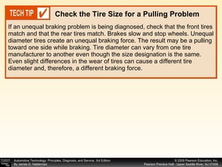 If an unequal braking problem is being diagnosed, check that the front tires match and that the rear tires match. Brakes slow and stop wheels. Unequal diameter tires create an unequal braking force. The result may be a pulling toward one side while braking. Tire diameter can vary from one tire manufacturer to another even though the size designation is the same. Even slight differences in the wear of tires can cause a different tire diameter and, therefore, a different braking force. Check the Tire Size for a Pulling Problem 