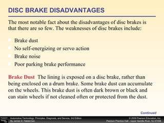 DISC BRAKE DISADVANTAGES The most notable fact about the disadvantages of disc brakes is that there are so few. The weaknesses of disc brakes include: Continued Brake dust  No self-energizing or servo action  Brake noise  Poor parking brake performance  Brake Dust   The lining is exposed on a disc brake, rather than being enclosed on a drum brake. Some brake dust can accumulate on the wheels. This brake dust is often dark brown or black and can stain wheels if not cleaned often or protected from the dust.  