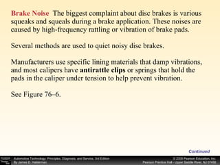 Brake Noise   The biggest complaint about disc brakes is various squeaks and squeals during a brake application. These noises are  caused by high-frequency rattling or vibration of brake pads. Several methods are used to quiet noisy disc brakes. Manufacturers use specific lining materials that damp vibrations, and most calipers have  antirattle clips  or springs that hold the pads in the caliper under tension to help prevent vibration. See Figure 76–6. Continued 