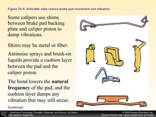 Figure 76–6  Antirattle clips reduce brake pad movement and vibration. Some calipers use shims between brake pad backing plate and caliper piston to damp vibrations.  Continued Shims may be metal or fiber. Antinoise sprays and brush-on liquids provide a cushion layer between the pad and the caliper piston.  The bond lowers the  natural frequency  of the pad, and the cushion layer damps any vibration that may still occur. 