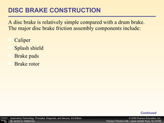 DISC BRAKE CONSTRUCTION A disc brake is relatively simple compared with a drum brake. The major disc brake friction assembly components include: Continued Caliper  Splash shield  Brake pads  Brake rotor  