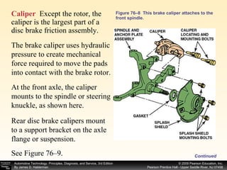 Figure 76–8  This brake caliper attaches to the front spindle. Caliper   Except the rotor, the caliper is the largest part of a disc brake friction assembly.  The brake caliper uses hydraulic pressure to create mechanical force required to move the pads into contact with the brake rotor.  At the front axle, the caliper mounts to the spindle or steering knuckle, as shown here. Rear disc brake calipers mount to a support bracket on the axle flange or suspension. Continued See Figure 76–9. 