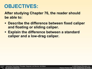 Describe the difference between fixed caliper and floating or sliding caliper. Explain the difference between a standard caliper and a low-drag caliper. OBJECTIVES: After studying Chapter 76, the reader should be able to: 