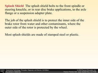 Splash Shield   The splash shield bolts to the front spindle or steering knuckle, or in rear disc brake applications, to the axle flange or a suspension adapter plate. The job of the splash shield is to protect the inner side of the brake rotor from water and other contaminants, where the outer side of the rotor is protected by the wheel. Most splash shields are made of stamped steel or plastic. 