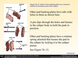 Figure 76–12  Holes in the backing plate are a common method of locating a pad in the caliper. Other pad backing plates have tabs with holes in them as shown here. Continued A pin slips through the holes and fastens to the caliper body to hold the pads in position.  Other pad backing plates have a retainer spring attached that locates the pad in the caliper by locking it to the caliper piston.  See Figure 76–13.  