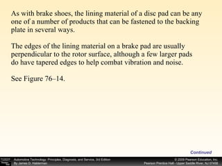 As with brake shoes, the lining material of a disc pad can be any one of a number of products that can be fastened to the backing plate in several ways. The edges of the lining material on a brake pad are usually perpendicular to the rotor surface, although a few larger pads do have tapered edges to help combat vibration and noise. See Figure 76–14.  Continued 