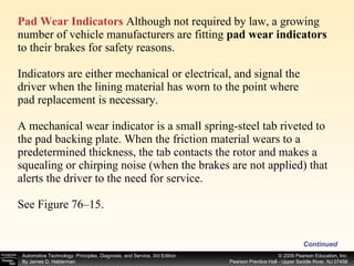 Pad Wear Indicators  Although not required by law, a growing number of vehicle manufacturers are fitting  pad wear indicators  to their brakes for safety reasons. Indicators are either mechanical or electrical, and signal the driver when the lining material has worn to the point where pad replacement is necessary. A mechanical wear indicator is a small spring-steel tab riveted to the pad backing plate. When the friction material wears to a predetermined thickness, the tab contacts the rotor and makes a squealing or chirping noise (when the brakes are not applied) that alerts the driver to the need for service. See Figure 76–15. Continued 
