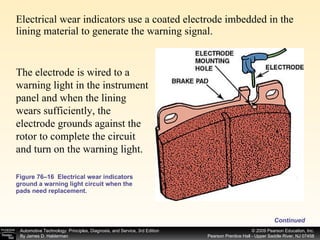 Figure 76–16  Electrical wear indicators ground a warning light circuit when the pads need replacement. Electrical wear indicators use a coated electrode imbedded in the lining material to generate the warning signal. The electrode is wired to a warning light in the instrument panel and when the lining wears sufficiently, the electrode grounds against the rotor to complete the circuit and turn on the warning light.  Continued 