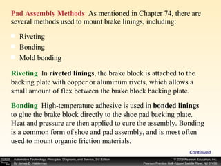 Pad Assembly Methods   As mentioned in Chapter 74, there are several methods used to mount brake linings, including:  Continued Riveting  Bonding  Mold bonding  Riveting   In   riveted linings , the brake block is attached to the backing plate with copper or aluminum rivets, which allows a small amount of flex between the brake block backing plate. Bonding  High-temperature adhesive is used in  bonded linings to glue the brake block directly to the shoe pad backing plate. Heat and pressure are then applied to cure the assembly. Bonding is a common form of shoe and pad assembly, and is most often used to mount organic friction materials. 