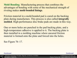 Mold Bonding   Manufacturing process that combines the advantages of bonding with some of the mechanical strength of riveting makes  mold - bonded linings . Friction material in a mold-bonded pad is cured on the backing plate during manufacture. This process is also called  integrally molded . High-performance disc brake pads are made in this way. One or more holes are punched in the pad backing plate, and a high-temperature adhesive is applied to it. The backing plate is then installed in a molding machine where uncured friction material is formed onto the plate and forced into the holes. See Figure 76–17. Continued Continued 