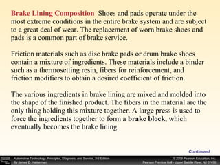 Brake Lining Composition   Shoes and pads operate under the most extreme conditions in the entire brake system and are subject to a great deal of wear. The replacement of worn brake shoes and pads is a common part of brake service. Friction materials such as disc brake pads or drum brake shoes contain a mixture of ingredients. These materials include a binder such as a thermosetting resin, fibers for reinforcement, and friction modifiers to obtain a desired coefficient of friction. The various ingredients in brake lining are mixed and molded into the shape of the finished product. The fibers in the material are the only thing holding this mixture together. A large press is used to force the ingredients together to form a  brake block , which eventually becomes the brake lining.  Continued 
