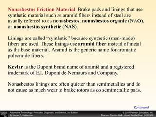 Nonasbestos Friction Material   Brake pads and linings that use synthetic material such as aramid fibers instead of steel are usually referred to as  nonasbestos ,  nonasbestos organic  ( NAO ), or  nonasbestos synthetic  ( NAS ).  Linings are called “synthetic” because synthetic (man-made) fibers are used. These linings use  aramid fiber  instead of metal as the base material. Aramid is the generic name for aromatic polyamide fibers.  Kevlar  is the Dupont brand name of aramid and a registered trademark of E.I. Dupont de Nemours and Company.  Nonasbestos linings are often quieter than semimetallics and do not cause as much wear to brake rotors as do semimetallic pads. Continued 