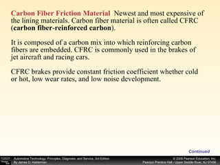 Carbon Fiber Friction Material   Newest and most expensive of the lining materials. Carbon fiber material is often called CFRC ( carbon fiber - reinforced carbon ). It is composed of a carbon mix into which reinforcing carbon fibers are embedded. CFRC is commonly used in the brakes of  jet aircraft and racing cars. CFRC brakes provide constant friction coefficient whether cold or hot, low wear rates, and low noise development.  Continued 
