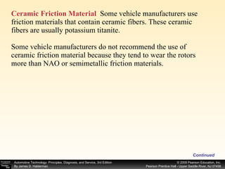 Ceramic Friction Material   Some vehicle manufacturers use friction materials that contain ceramic fibers. These ceramic fibers are usually potassium titanite. Some vehicle manufacturers do not recommend the use of ceramic friction material because they tend to wear the rotors more than NAO or semimetallic friction materials. Continued 
