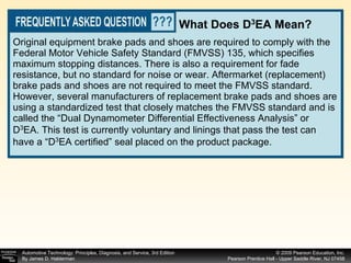 Original equipment brake pads and shoes are required to comply with the Federal Motor Vehicle Safety Standard (FMVSS) 135, which specifies maximum stopping distances. There is also a requirement for fade resistance, but no standard for noise or wear. Aftermarket (replacement) brake pads and shoes are not required to meet the FMVSS standard. However, several manufacturers of replacement brake pads and shoes are using a standardized test that closely matches the FMVSS standard and is called the “Dual Dynamometer Differential Effectiveness Analysis” or D 3 EA. This test is currently voluntary and linings that pass the test can have a “D 3 EA certified” seal placed on the product package. What Does D 3 EA Mean? 