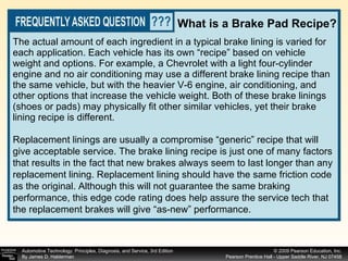 The actual amount of each ingredient in a typical brake lining is varied for each application. Each vehicle has its own “recipe” based on vehicle weight and options. For example, a Chevrolet with a light four-cylinder engine and no air conditioning may use a different brake lining recipe than the same vehicle, but with the heavier V-6 engine, air conditioning, and other options that increase the vehicle weight. Both of these brake linings (shoes or pads) may physically fit other similar vehicles, yet their brake lining recipe is different.  What is a Brake Pad Recipe? Replacement linings are usually a compromise “generic” recipe that will give acceptable service. The brake lining recipe is just one of many factors that results in the fact that new brakes always seem to last longer than any replacement lining. Replacement lining should have the same friction code as the original. Although this will not guarantee the same braking performance, this edge code rating does help assure the service tech that the replacement brakes will give “as-new” performance. 