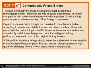 The term competitively priced means lower cost. Most brake manufacturers offer “premium” as well as lower-price linings, to remain competitive with other manufacturers or with importers of brake lining material produced overseas by U.S. or foreign companies.  Competitively Priced Brakes Organic asbestos brake lining is inexpensive to manufacture. In fact, according to warehouse distributors and importers, the box often costs more than the brake lining inside! Professional brake service technicians should only install brake linings and pads that will give braking performance equal to that of the original factory brakes. “ Competitive” asbestos linings should never be substituted for semimetallic or NAO original linings or pads. For best results, always purchase high-quality brake parts from a known brand-name manufacturer. 