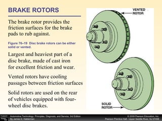 BRAKE ROTORS The brake rotor provides the friction surfaces for the brake pads to rub against.  Figure 76–19  Disc brake rotors can be either solid or vented. Largest and heaviest part of a disc brake, made of cast iron for excellent friction and wear. Vented rotors have cooling passages between friction surfaces Solid rotors are used on the rear of vehicles equipped with four-wheel disc brakes. 