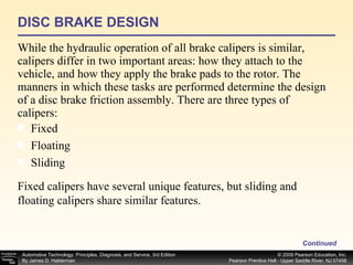 DISC BRAKE DESIGN While the hydraulic operation of all brake calipers is similar, calipers differ in two important areas: how they attach to the vehicle, and how they apply the brake pads to the rotor. The manners in which these tasks are performed determine the design of a disc brake friction assembly. There are three types of calipers: Continued Fixed  Floating  Sliding  Fixed calipers have several unique features, but sliding and floating calipers share similar features. 