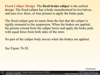 Fixed Caliper Design   The  fixed brake caliper  is the earliest design. The fixed caliper has a body manufactured in two halves, and uses two, three, or four pistons to apply the brake pads. The fixed caliper gets its name from the fact that the caliper is rigidly mounted to the suspension. When the brakes are applied, the pistons extend from the caliper bores and apply the brake pads with equal force from both sides of the rotor. No part of the caliper body moves when the brakes are applied. See Figure 76-20. Continued 