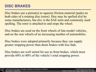 DISC BRAKES Disc brakes use a piston(s) to squeeze friction material (pads) on both sides of a rotating disc (rotor). Disc may be spelled  disk  by some manufacturers, but  disc  is the SAE term and commonly used spelling. The rotor is attached to and stops the wheel. Disc brakes are used on the front wheels of late-model vehicles, and on the rear wheels of an increasing number of automobiles. Disc brakes were adopted primarily because they can supply greater stopping power than drum brakes with less fade. Disc brakes are well suited for use as front brakes, which must provide 60% to 80% of the vehicle’s total stopping power. 