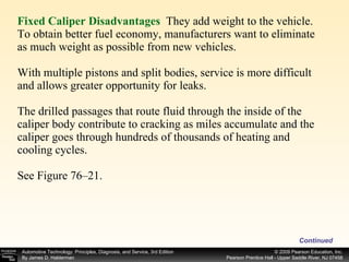 Fixed Caliper Disadvantages   They add weight to the vehicle. To obtain better fuel economy, manufacturers want to eliminate as much weight as possible from new vehicles. With multiple pistons and split bodies, service is more difficult and allows greater opportunity for leaks. The drilled passages that route fluid through the inside of the caliper body contribute to cracking as miles accumulate and the caliper goes through hundreds of thousands of heating and cooling cycles. See Figure 76–21. Continued 