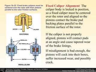 Figure 76–22  Fixed brake calipers must be centered over the rotor with their pistons parallel to the rotor friction surfaces. Fixed Caliper Alignment   The caliper body is locked in position, so a fixed caliper must be centered over the rotor and aligned so the pistons contact the brake pad backing plates parallel to the friction surface of the rotor.  If the caliper is not properly aligned, pistons will contact pads at an angle and cause tapered wear of the brake linings.  If misalignment is bad enough, the pistons will cock into their bores, suffer increased wear, and possibly crack. 