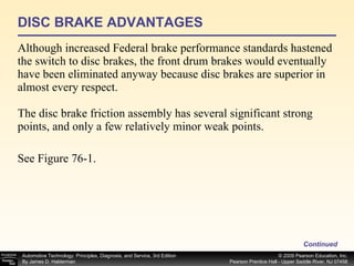 DISC BRAKE ADVANTAGES Although increased Federal brake performance standards hastened the switch to disc brakes, the front drum brakes would eventually have been eliminated anyway because disc brakes are superior in almost every respect. The disc brake friction assembly has several significant strong points, and only a few relatively minor weak points. See Figure 76-1.  Continued 