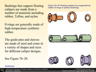 Figure 76–27 Floating calipers are supported by rubber O-rings or plastic bushings. Bushings that support floating calipers are made from a number of materials including rubber, Teflon, and nylon.  O-rings are generally made of high-temperature synthetic rubber.  The guide pins and sleeves are made of steel and come in a variety of shapes and sizes for different caliper designs.  See Figure 76–28. Continued 