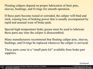 Floating calipers depend on proper lubrication of their pins, sleeves, bushings, and O-rings for smooth operation. If these parts become rusted or corroded, the caliper will bind and stick, causing loss of braking power that is usually accompanied by rapid and unusual wear of brake pads. Special high-temperature brake grease must be used to lubricate these parts any time the caliper is disassembled. Many manufacturers recommend that floating caliper pins, sleeves, bushings, and O-rings be replaced whenever the caliper is serviced. These parts come in a “small parts kit” available from brake part suppliers. Continued 