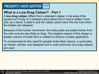 A  low - drag caliper  differs from a standard caliper in the area of the square-cut O-ring. A V-shaped cutout allows the O-ring to deflect more and, as a result, is able to pull the caliper piston back into the bore when the brakes are released.  What is a Low - Drag Caliper?  -  Part 1 Because of this further movement, the brake pads are pulled further from the rotor and are less likely to drag. The negative aspect of this design is greater volume of brake fluid is needed to achieve a brake application.  To compensate for this need for greater brake fluid volume, a quick-take-up master cylinder was designed and is used whenever low-drag calipers are used. 
