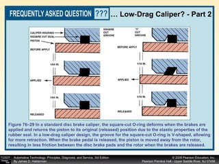 …  Low - Drag Caliper? - Part 2 Figure 76–29 In a standard disc brake caliper, the square-cut O-ring deforms when the brakes are applied and returns the piston to its original (released) position due to the elastic properties of the rubber seal. In a low-drag caliper design, the groove for the square-cut O-ring is V-shaped, allowing for more retraction. When the brake pedal is released, the piston is moved away from the rotor,  resulting in less friction between the disc brake pads and the rotor when the brakes are released. 