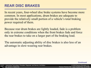 REAR DISC BRAKES In recent years, four-wheel disc brake systems have become more common. In most applications, drum brakes are adequate to provide the relatively small portion of a vehicle’s total braking power required of them. Because rear drum brakes are lightly loaded, fade is a problem only in extreme conditions when the front brakes fade and force the rear brakes to take on a larger part of the braking load. The automatic adjusting ability of disc brakes is also less of an advantage in slow-wearing rear brakes. Continued 