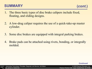 SUMMARY The three basic types of disc brake calipers include fixed, floating, and sliding designs. A low-drag caliper requires the use of a quick-take-up master cylinder. Some disc brakes are equipped with integral parking brakes. Brake pads can be attached using rivets, bonding, or integrally molded. Continued ( cont. ) 